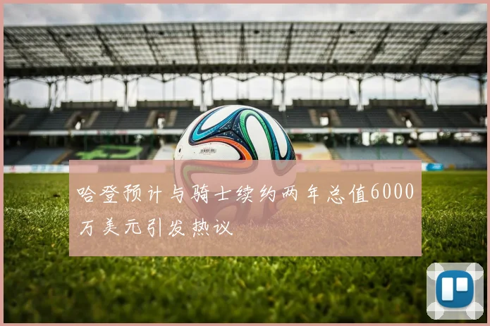 哈登预计与骑士续约两年总值6000万美元引发热议