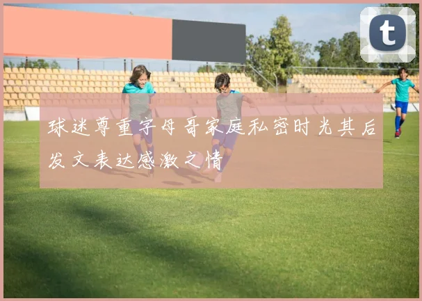 球迷尊重字母哥家庭私密时光其后发文表达感激之情
