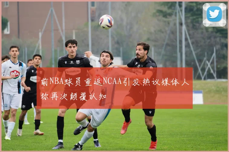 前NBA球员重返NCAA引发热议媒体人称再次颠覆认知