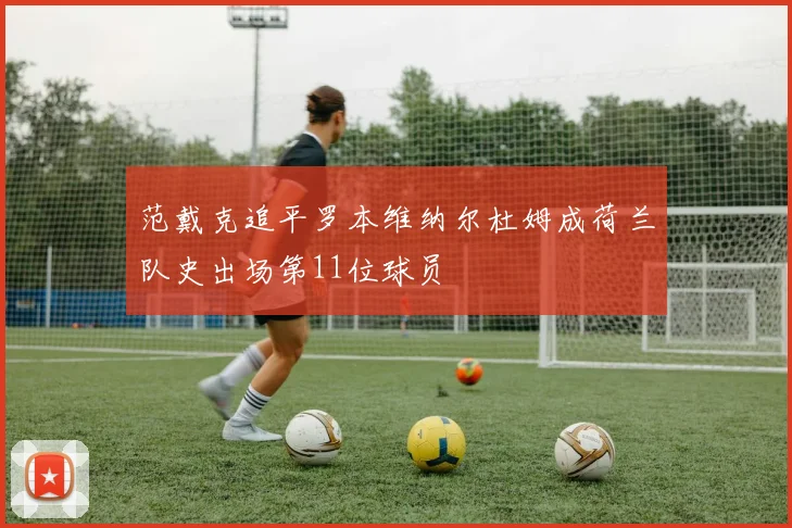 范戴克追平罗本维纳尔杜姆成荷兰队史出场第11位球员
