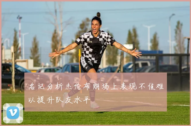 名记分析杰伦布朗场上表现不佳难以提升队友水平