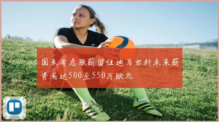 国米考虑涨薪留住迪马尔科未来薪资或达500至550万欧元