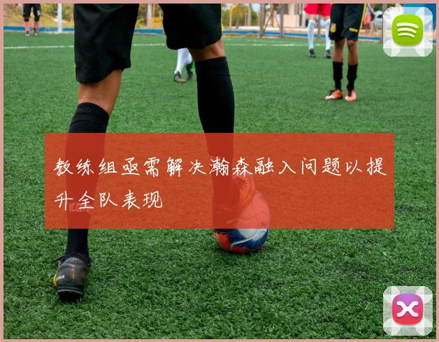 教练组亟需解决瀚森融入问题以提升全队表现