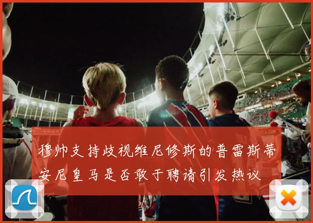 穆帅支持歧视维尼修斯的普雷斯蒂安尼皇马是否敢于聘请引发热议