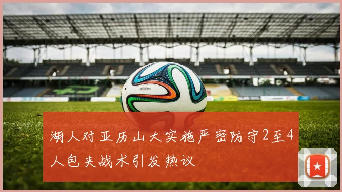 湖人对亚历山大实施严密防守2至4人包夹战术引发热议