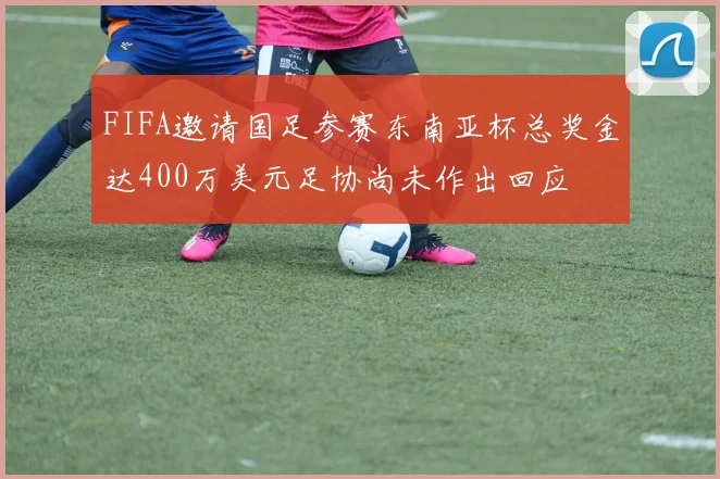 FIFA邀请国足参赛东南亚杯总奖金达400万美元足协尚未作出回应