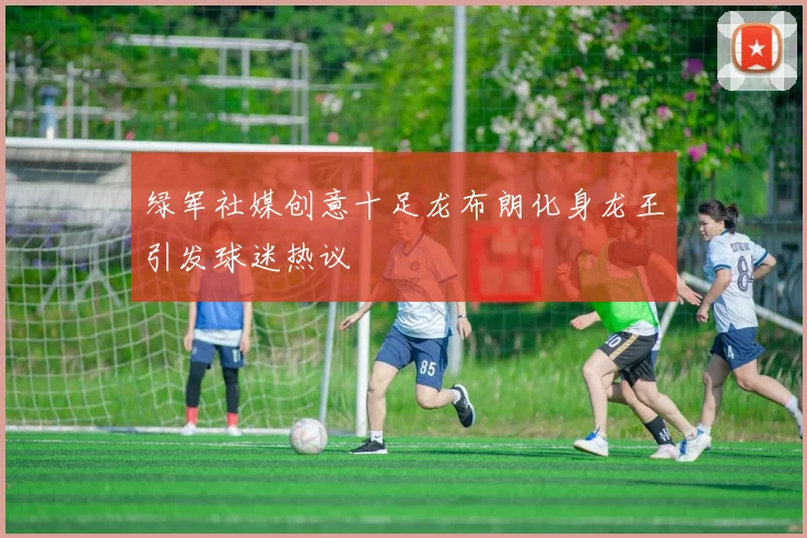 绿军社媒创意十足龙布朗化身龙王引发球迷热议