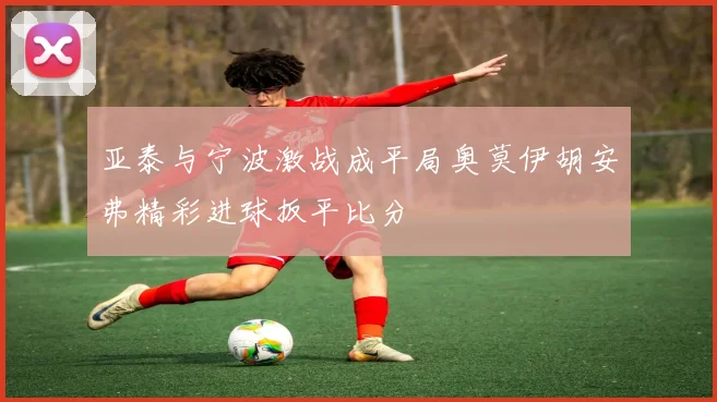 亚泰与宁波激战成平局奥莫伊胡安弗精彩进球扳平比分