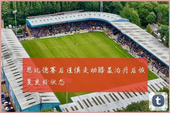 恩比德赛后谨慎走动膝盖治疗后恢复良好状态