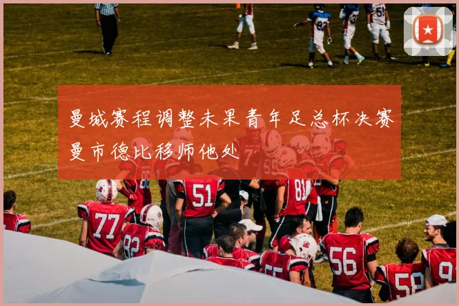 曼城赛程调整未果青年足总杯决赛曼市德比移师他处